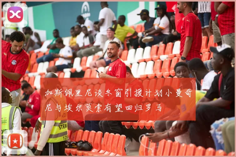 加斯佩里尼谈冬窗引援计划小曼奇尼与埃尔莫索有望回归罗马