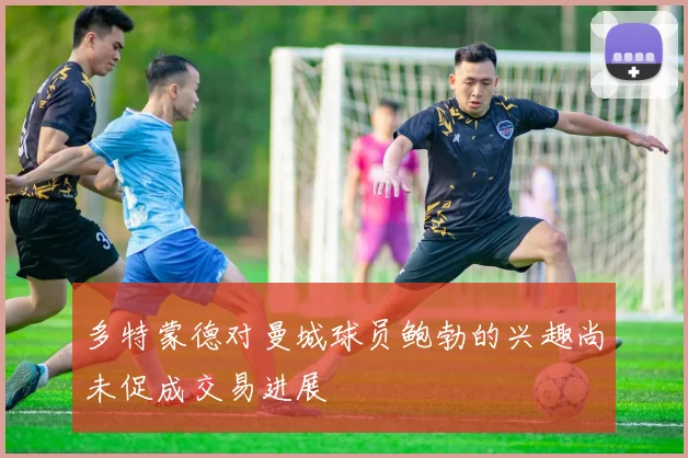 多特蒙德对曼城球员鲍勃的兴趣尚未促成交易进展