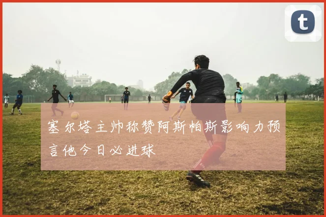 塞尔塔主帅称赞阿斯帕斯影响力预言他今日必进球