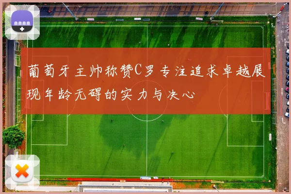 葡萄牙主帅称赞C罗专注追求卓越展现年龄无碍的实力与决心