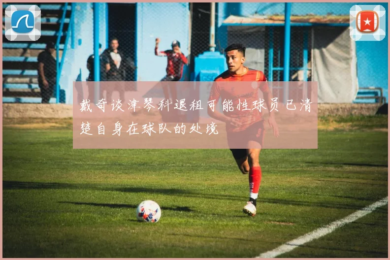 戴奇谈津琴科退租可能性球员已清楚自身在球队的处境