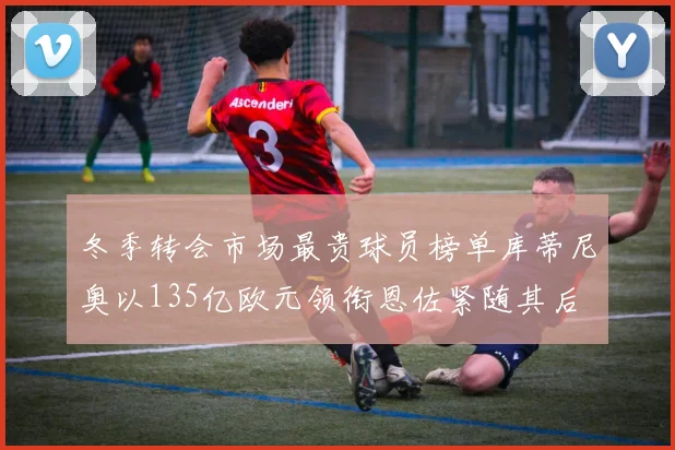 冬季转会市场最贵球员榜单库蒂尼奥以135亿欧元领衔恩佐紧随其后