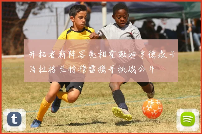 开拓者新阵容亮相霍勒迪亨德森卡马拉格兰特穆雷携手挑战公牛