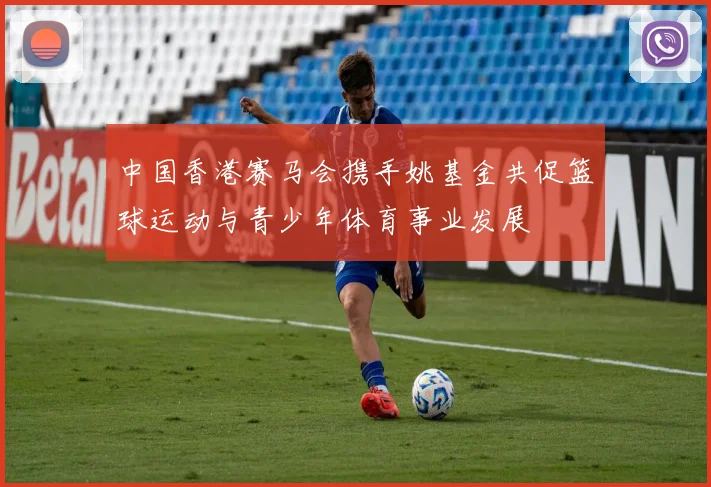 中国香港赛马会携手姚基金共促篮球运动与青少年体育事业发展
