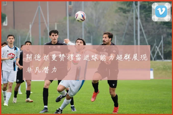 阿德尔曼赞穆雷进球能力超群展现非凡潜力