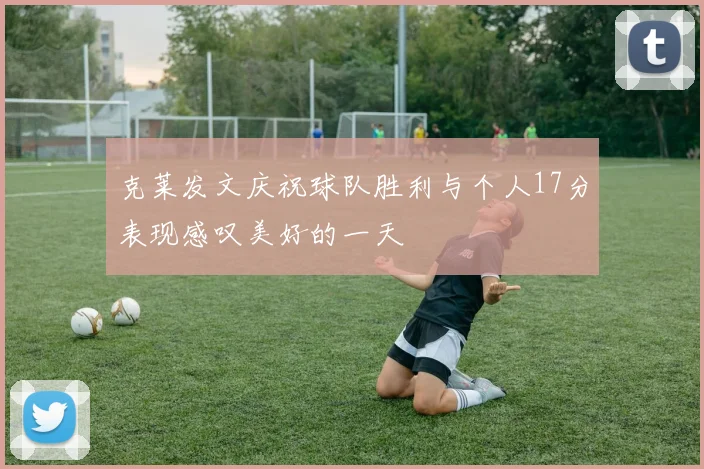 克莱发文庆祝球队胜利与个人17分表现感叹美好的一天