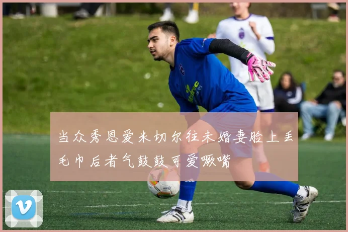 当众秀恩爱米切尔往未婚妻脸上丢毛巾后者气鼓鼓可爱噘嘴