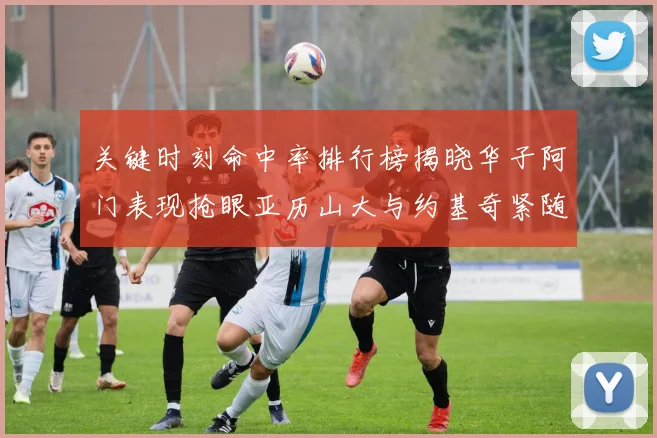 关键时刻命中率排行榜揭晓华子阿门表现抢眼亚历山大与约基奇紧随其后