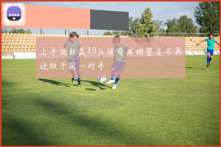 上半场狂轰80分埃奇库姆誓言不再连败于同一对手