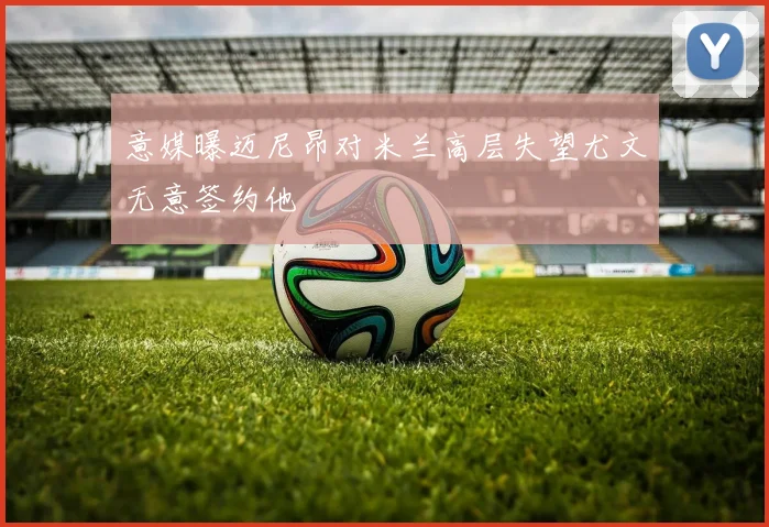 意媒曝迈尼昂对米兰高层失望尤文无意签约他