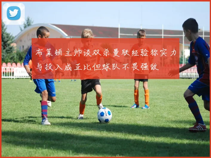 布莱顿主帅谈双杀曼联经验称实力与投入成正比但球队不畏强敌
