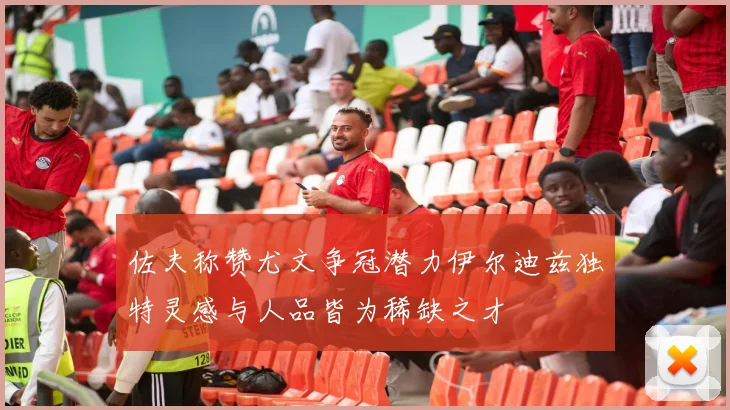 佐夫称赞尤文争冠潜力伊尔迪兹独特灵感与人品皆为稀缺之才