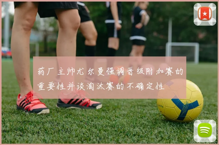 药厂主帅尤尔曼强调晋级附加赛的重要性并谈淘汰赛的不确定性