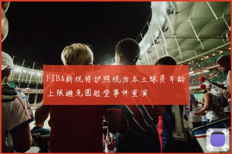 FIBA新规将护照视为本土球员年龄上限避免圆脸登事件重演