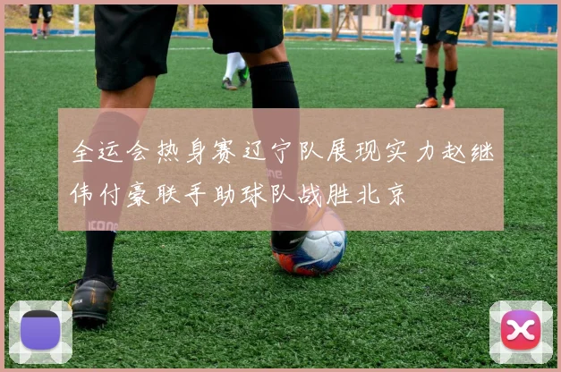 全运会热身赛辽宁队展现实力赵继伟付豪联手助球队战胜北京