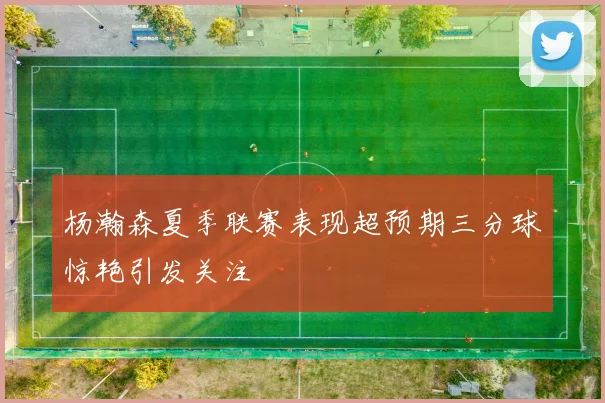 杨瀚森夏季联赛表现超预期三分球惊艳引发关注