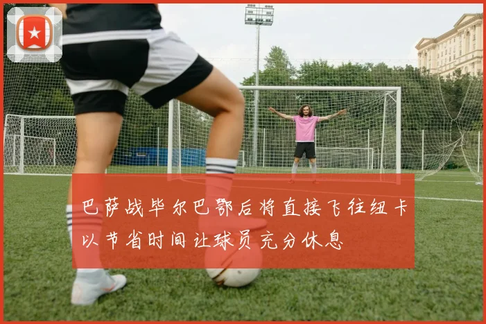 巴萨战毕尔巴鄂后将直接飞往纽卡以节省时间让球员充分休息