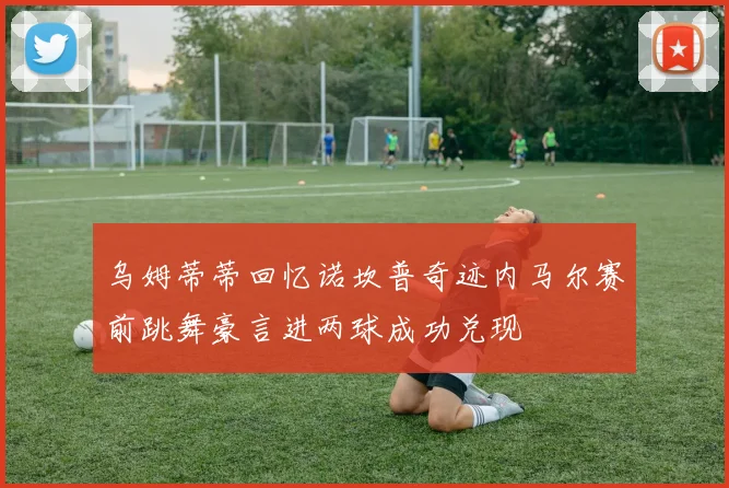 乌姆蒂蒂回忆诺坎普奇迹内马尔赛前跳舞豪言进两球成功兑现