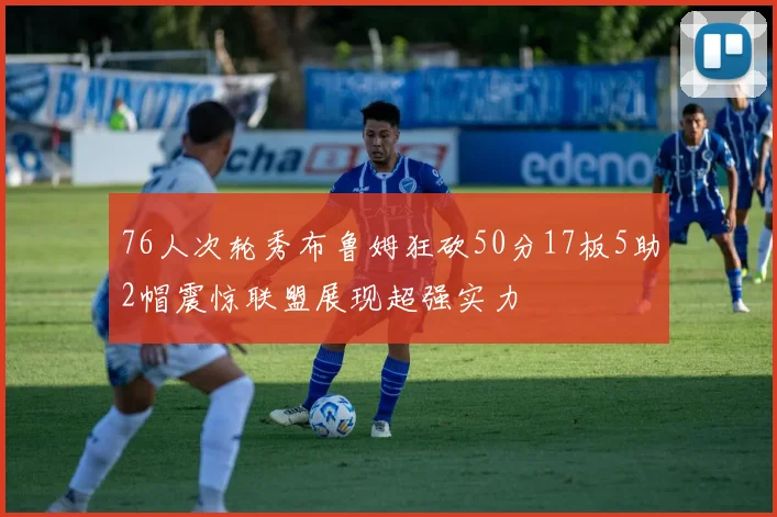 76人次轮秀布鲁姆狂砍50分17板5助2帽震惊联盟展现超强实力