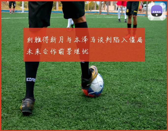 利雅得新月与本泽马谈判陷入僵局未来合作前景堪忧