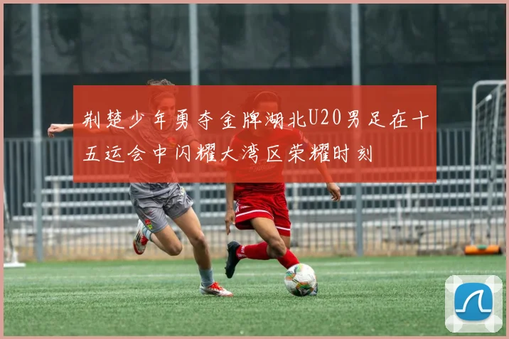 荆楚少年勇夺金牌湖北U20男足在十五运会中闪耀大湾区荣耀时刻