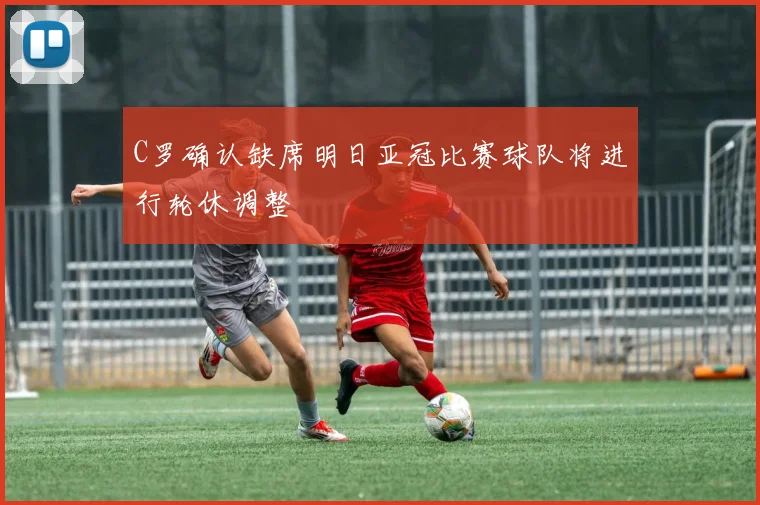 C罗确认缺席明日亚冠比赛球队将进行轮休调整