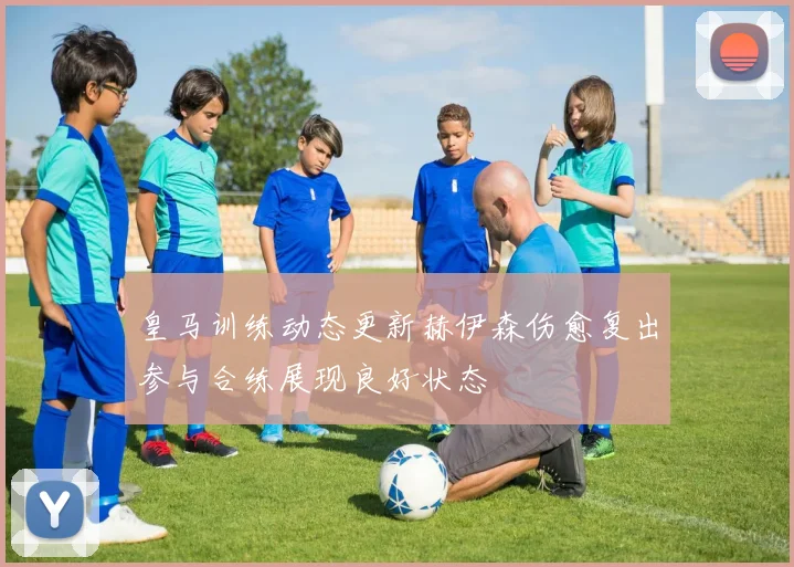 皇马训练动态更新赫伊森伤愈复出参与合练展现良好状态