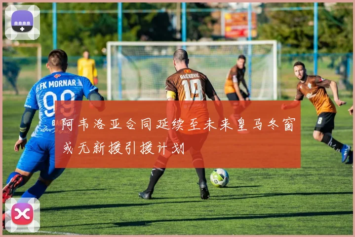 阿韦洛亚合同延续至未来皇马冬窗或无新援引援计划