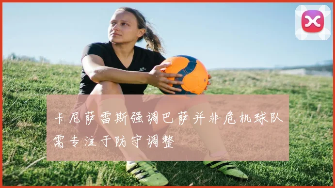 卡尼萨雷斯强调巴萨并非危机球队需专注于防守调整