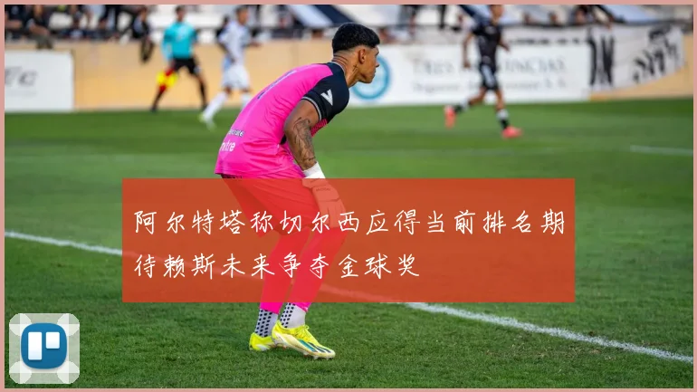 阿尔特塔称切尔西应得当前排名期待赖斯未来争夺金球奖