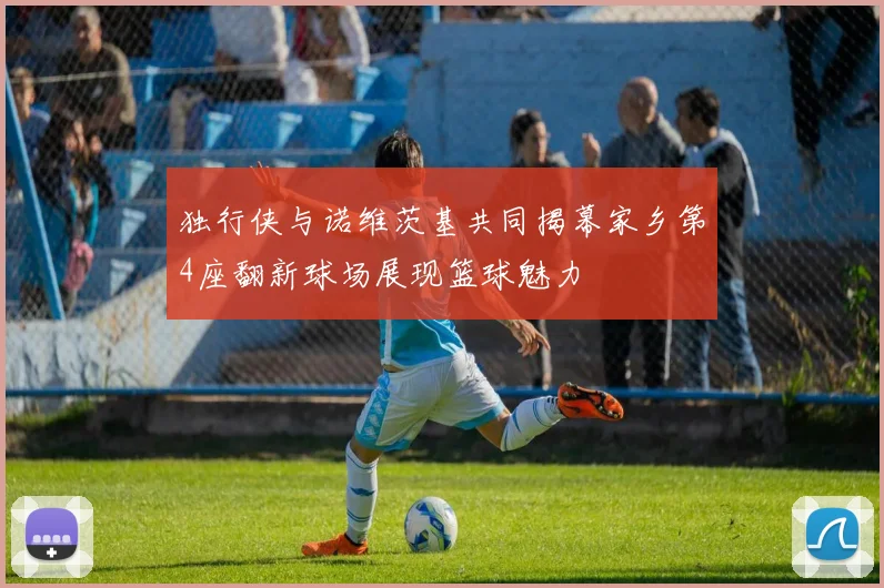 独行侠与诺维茨基共同揭幕家乡第4座翻新球场展现篮球魅力