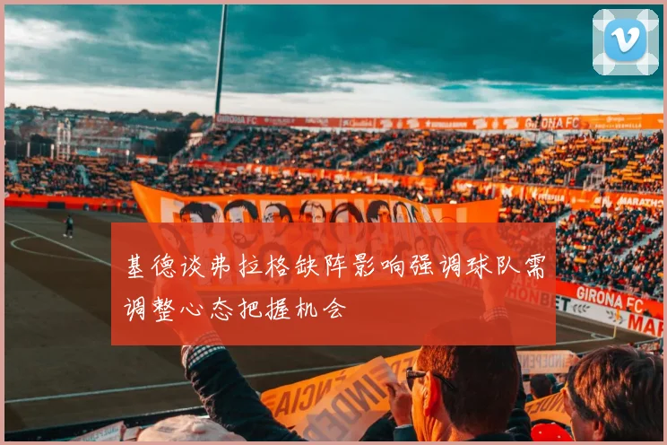 基德谈弗拉格缺阵影响强调球队需调整心态把握机会