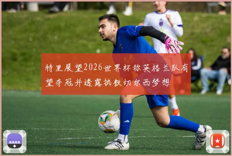 特里展望2026世界杯称英格兰队有望夺冠并透露执教切尔西梦想