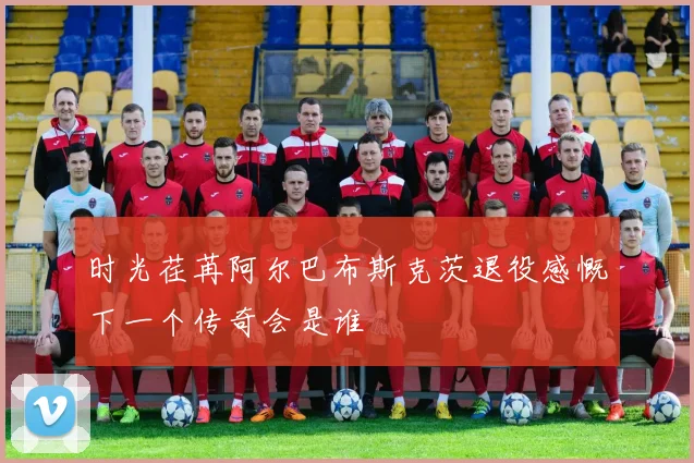 时光荏苒阿尔巴布斯克茨退役感慨下一个传奇会是谁