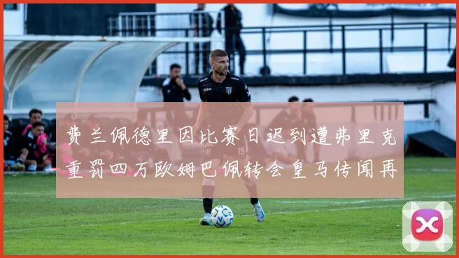 费兰佩德里因比赛日迟到遭弗里克重罚四万欧姆巴佩转会皇马传闻再起
