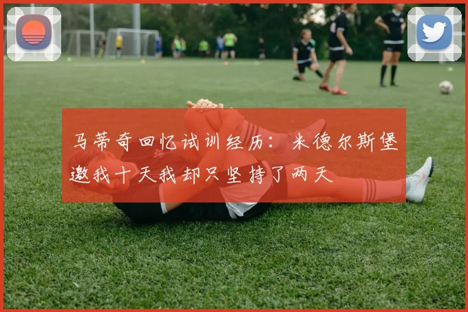 马蒂奇回忆试训经历：米德尔斯堡邀我十天我却只坚持了两天