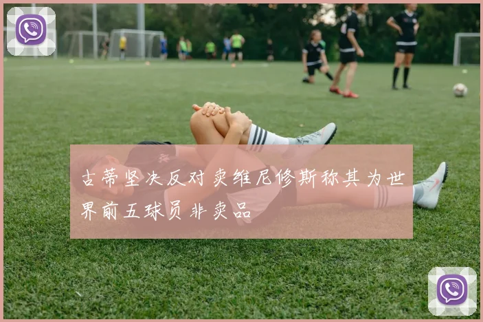古蒂坚决反对卖维尼修斯称其为世界前五球员非卖品