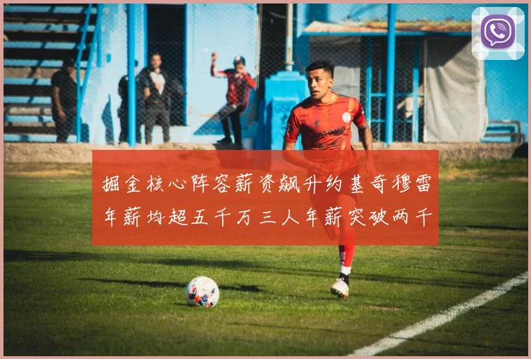 掘金核心阵容薪资飙升约基奇穆雷年薪均超五千万三人年薪突破两千万大关