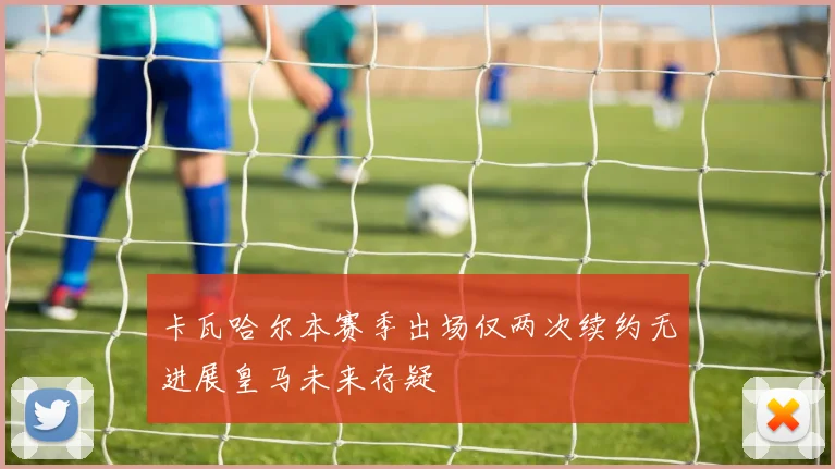 卡瓦哈尔本赛季出场仅两次续约无进展皇马未来存疑